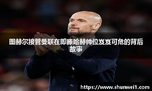 图赫尔接管曼联在即滕哈赫帅位岌岌可危的背后故事